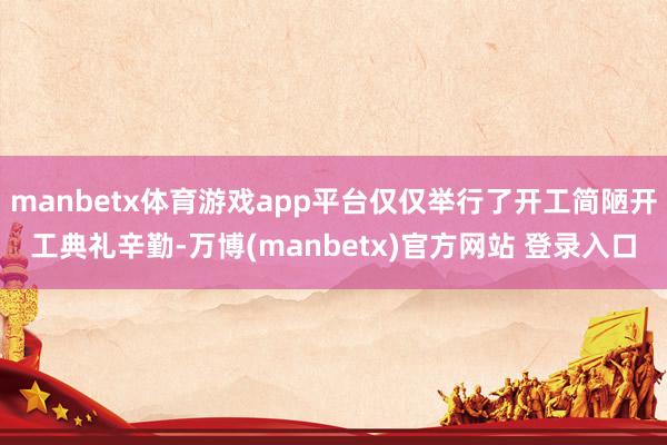 manbetx体育游戏app平台仅仅举行了开工简陋开工典礼辛勤-万博(manbetx)官方网站 登录入口