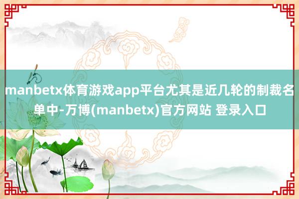 manbetx体育游戏app平台尤其是近几轮的制裁名单中-万博(manbetx)官方网站 登录入口
