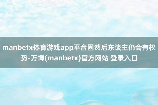 manbetx体育游戏app平台固然后东谈主仍会有权势-万博(manbetx)官方网站 登录入口