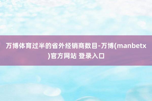 万博体育过半的省外经销商数目-万博(manbetx)官方网站 登录入口