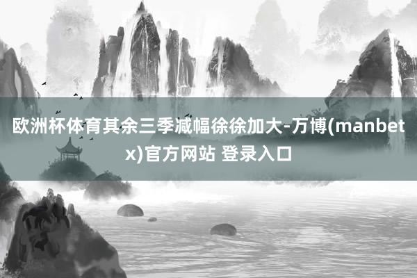 欧洲杯体育其余三季减幅徐徐加大-万博(manbetx)官方网站 登录入口