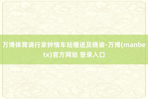 万博体育请行家钟情车站播送及晓谕-万博(manbetx)官方网站 登录入口
