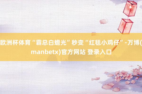 欧洲杯体育“霸总白蟾光”秒变“红毯小鸡仔”-万博(manbetx)官方网站 登录入口