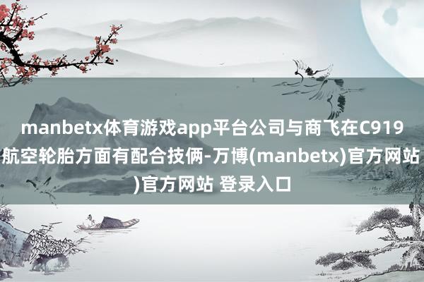 manbetx体育游戏app平台公司与商飞在C919等机型的航空轮胎方面有配合技俩-万博(manbetx)官方网站 登录入口