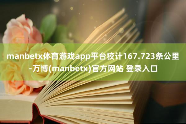 manbetx体育游戏app平台狡计167.723条公里-万博(manbetx)官方网站 登录入口