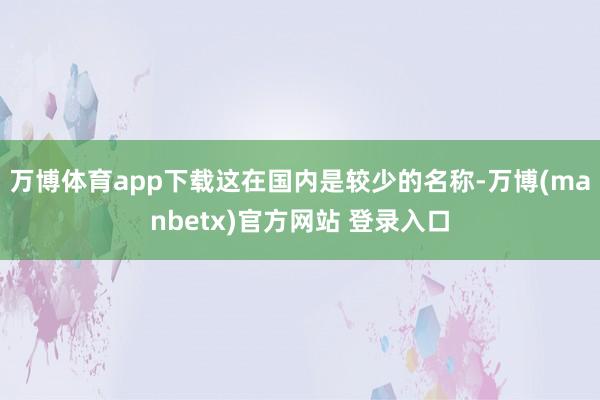 万博体育app下载这在国内是较少的名称-万博(manbetx)官方网站 登录入口