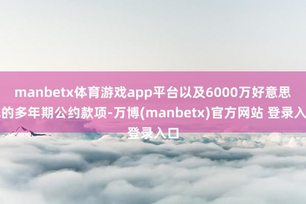 manbetx体育游戏app平台以及6000万好意思元的多年期公约款项-万博(manbetx)官方网站 登录入口