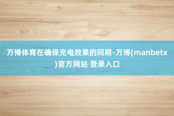 万博体育在确保充电效果的同期-万博(manbetx)官方网站 登录入口