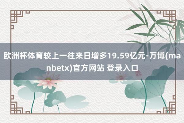 欧洲杯体育较上一往来日增多19.59亿元-万博(manbetx)官方网站 登录入口
