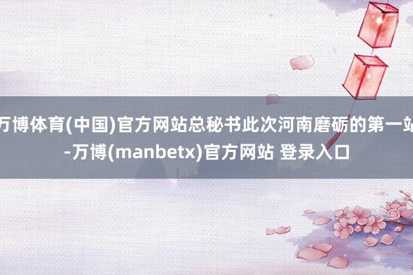 万博体育(中国)官方网站总秘书此次河南磨砺的第一站-万博(manbetx)官方网站 登录入口