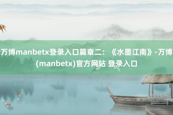 万博manbetx登录入口篇章二:《水墨江南》-万博(manbetx)官方网站 登录入口
