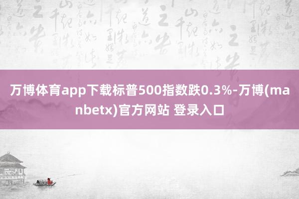 万博体育app下载标普500指数跌0.3%-万博(manbetx)官方网站 登录入口