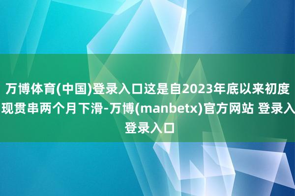 万博体育(中国)登录入口这是自2023年底以来初度出现贯串两个月下滑-万博(manbetx)官方网站 登录入口