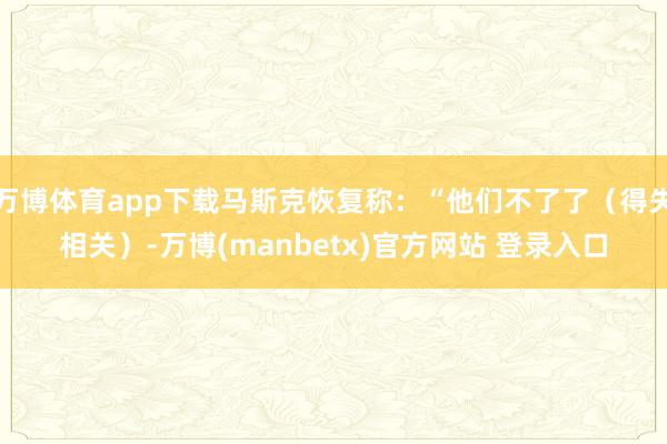 万博体育app下载马斯克恢复称：“他们不了了（得失相关）-万博(manbetx)官方网站 登录入口