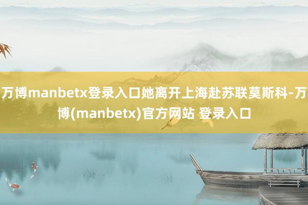 万博manbetx登录入口她离开上海赴苏联莫斯科-万博(manbetx)官方网站 登录入口