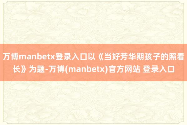 万博manbetx登录入口以《当好芳华期孩子的照看长》为题-万博(manbetx)官方网站 登录入口