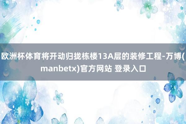 欧洲杯体育将开动归拢栋楼13A层的装修工程-万博(manbetx)官方网站 登录入口