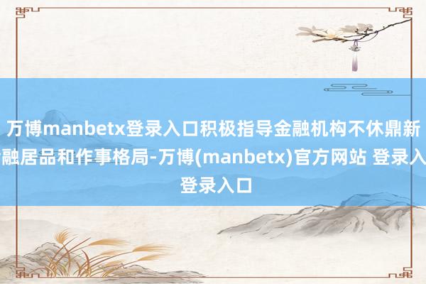 万博manbetx登录入口积极指导金融机构不休鼎新金融居品和作事格局-万博(manbetx)官方网站 登录入口