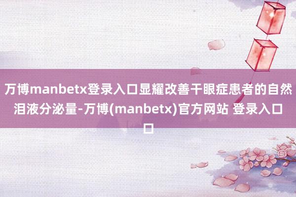 万博manbetx登录入口显耀改善干眼症患者的自然泪液分泌量-万博(manbetx)官方网站 登录入口