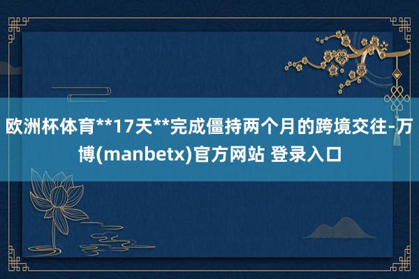 欧洲杯体育**17天**完成僵持两个月的跨境交往-万博(manbetx)官方网站 登录入口
