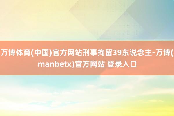 万博体育(中国)官方网站刑事拘留39东说念主-万博(manbetx)官方网站 登录入口