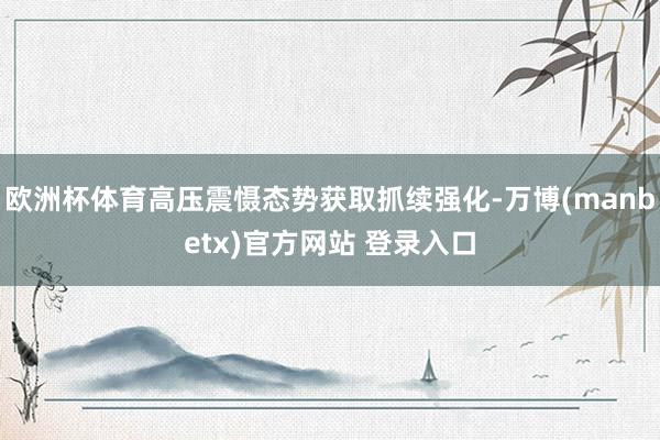 欧洲杯体育高压震慑态势获取抓续强化-万博(manbetx)官方网站 登录入口