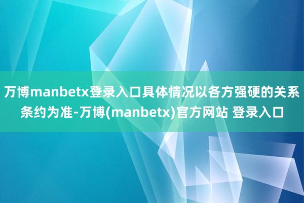 万博manbetx登录入口具体情况以各方强硬的关系条约为准-万博(manbetx)官方网站 登录入口