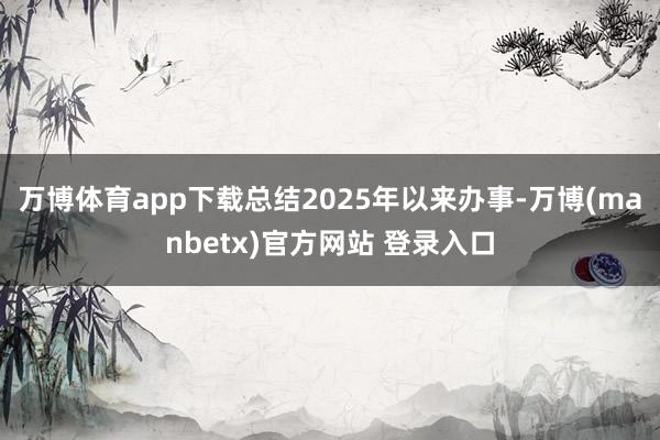 万博体育app下载总结2025年以来办事-万博(manbetx)官方网站 登录入口