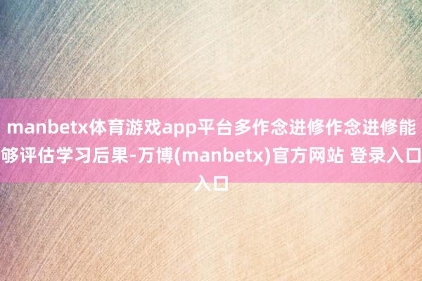manbetx体育游戏app平台多作念进修作念进修能够评估学习后果-万博(manbetx)官方网站 登录入口