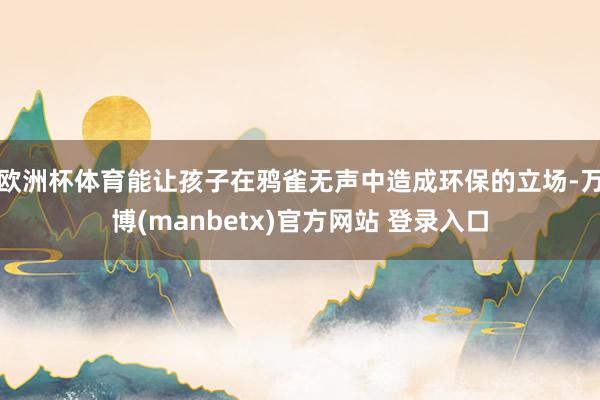 欧洲杯体育能让孩子在鸦雀无声中造成环保的立场-万博(manbetx)官方网站 登录入口