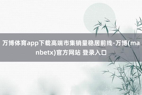 万博体育app下载高端市集销量稳居前线-万博(manbetx)官方网站 登录入口
