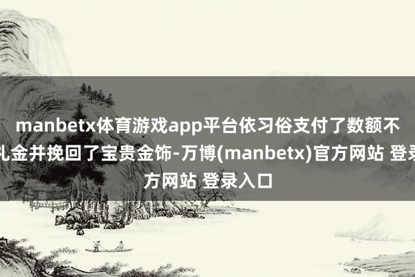 manbetx体育游戏app平台依习俗支付了数额不小的礼金并挽回了宝贵金饰-万博(manbetx)官方网站 登录入口