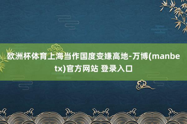欧洲杯体育　　上海当作国度变嫌高地-万博(manbetx)官方网站 登录入口