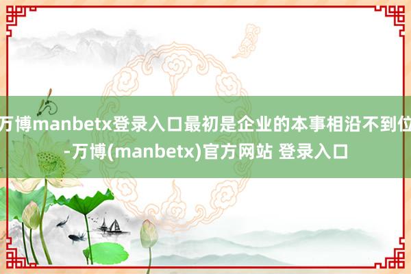 万博manbetx登录入口最初是企业的本事相沿不到位-万博(manbetx)官方网站 登录入口
