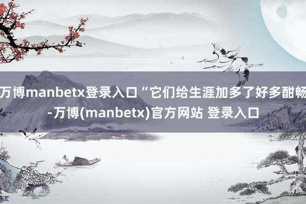 万博manbetx登录入口“它们给生涯加多了好多酣畅-万博(manbetx)官方网站 登录入口