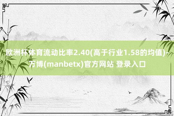 欧洲杯体育流动比率2.40(高于行业1.58的均值)-万博(manbetx)官方网站 登录入口