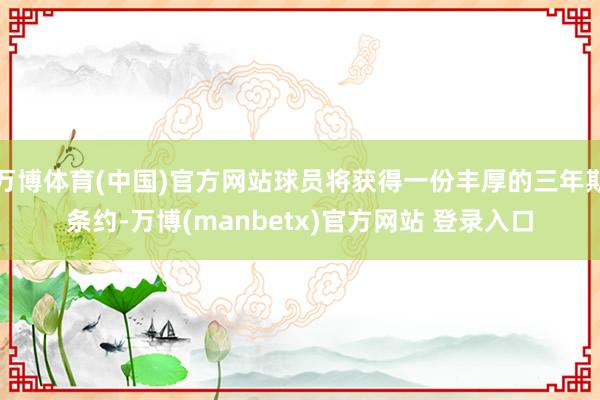 万博体育(中国)官方网站球员将获得一份丰厚的三年期条约-万博(manbetx)官方网站 登录入口