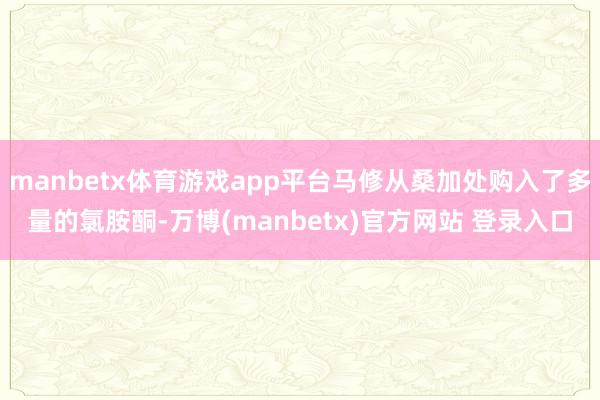 manbetx体育游戏app平台马修从桑加处购入了多量的氯胺酮-万博(manbetx)官方网站 登录入口