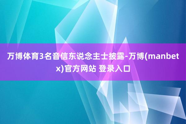 万博体育3名音信东说念主士披露-万博(manbetx)官方网站 登录入口
