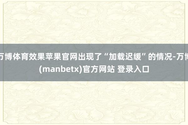 万博体育效果苹果官网出现了“加载迟缓”的情况-万博(manbetx)官方网站 登录入口