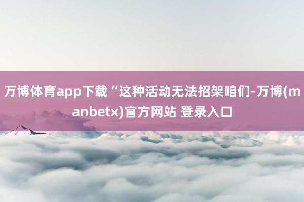 万博体育app下载“这种活动无法招架咱们-万博(manbetx)官方网站 登录入口