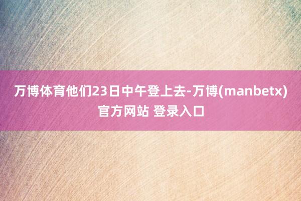 万博体育他们23日中午登上去-万博(manbetx)官方网站 登录入口