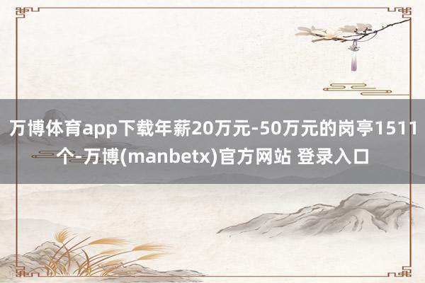 万博体育app下载年薪20万元-50万元的岗亭1511个-万博(manbetx)官方网站 登录入口