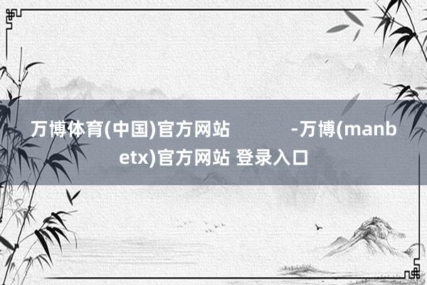 万博体育(中国)官方网站            -万博(manbetx)官方网站 登录入口
