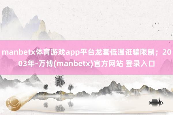manbetx体育游戏app平台龙套低温诳骗限制；2003年-万博(manbetx)官方网站 登录入口