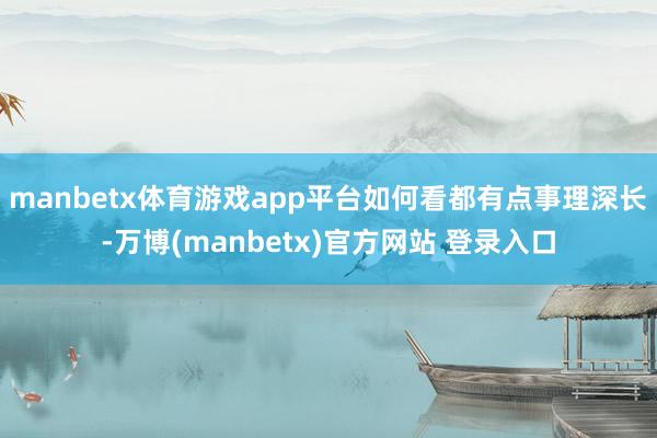 manbetx体育游戏app平台如何看都有点事理深长-万博(manbetx)官方网站 登录入口