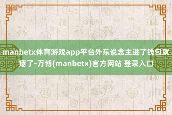 manbetx体育游戏app平台外东说念主进了钱包就瘪了-万博(manbetx)官方网站 登录入口
