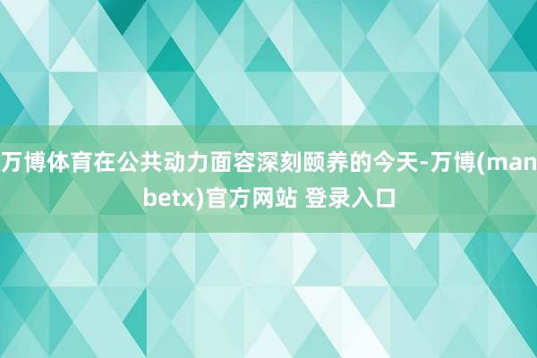 万博体育在公共动力面容深刻颐养的今天-万博(manbetx)官方网站 登录入口