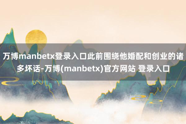 万博manbetx登录入口此前围绕他婚配和创业的诸多坏话-万博(manbetx)官方网站 登录入口