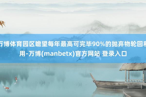 万博体育园区瞻望每年最高可完毕90%的抛弃物轮回利用-万博(manbetx)官方网站 登录入口